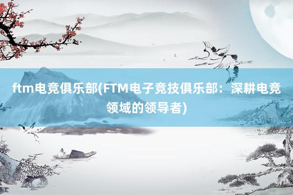 ftm电竞俱乐部(FTM电子竞技俱乐部：深耕电竞领域的领导者)