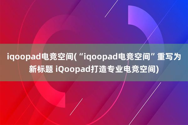 iqoopad电竞空间(“iqoopad电竞空间”重写为新标题 iQoopad打造专业电竞空间)