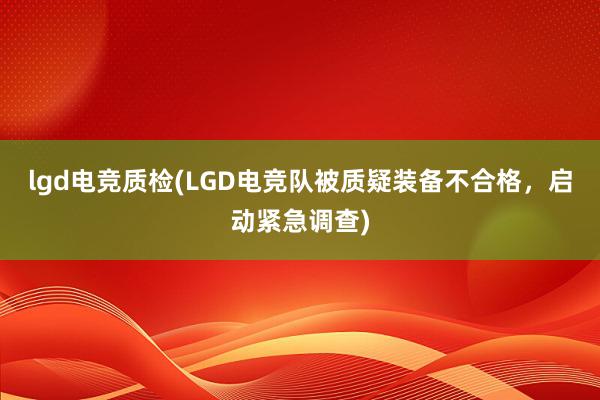 lgd电竞质检(LGD电竞队被质疑装备不合格，启动紧急调查)