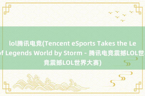 lol腾讯电竞(Tencent eSports Takes the League of Legends World by Storm - 腾讯电竞震撼LOL世界大赛)