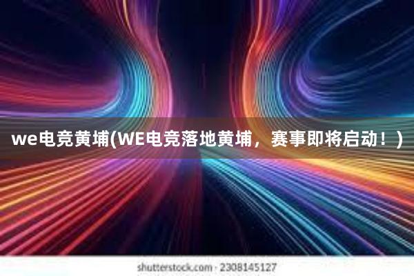 we电竞黄埔(WE电竞落地黄埔，赛事即将启动！)