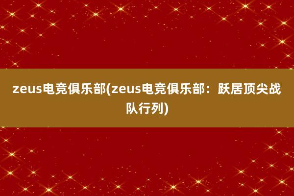 zeus电竞俱乐部(zeus电竞俱乐部：跃居顶尖战队行列)