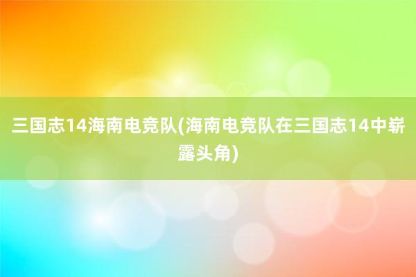 三国志14海南电竞队(海南电竞队在三国志14中崭露头角)