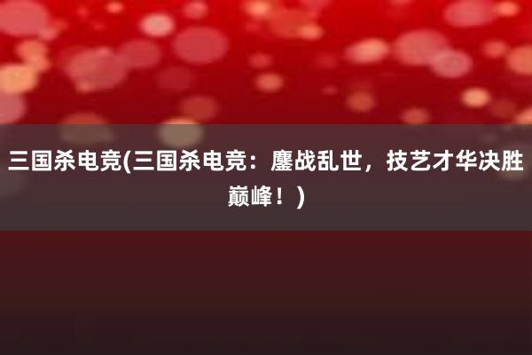 三国杀电竞(三国杀电竞：鏖战乱世，技艺才华决胜巅峰！)