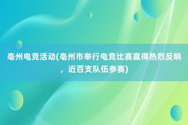 亳州电竞活动(亳州市举行电竞比赛赢得热烈反响，近百支队伍参赛)