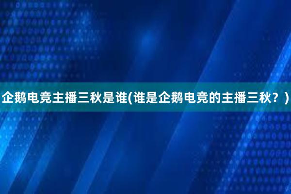 企鹅电竞主播三秋是谁(谁是企鹅电竞的主播三秋？)