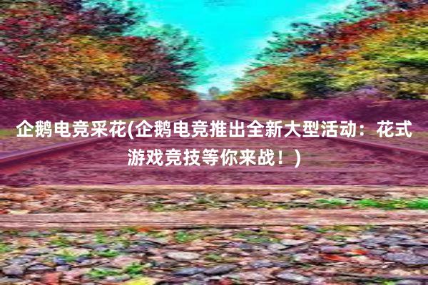 企鹅电竞采花(企鹅电竞推出全新大型活动：花式游戏竞技等你来战！)