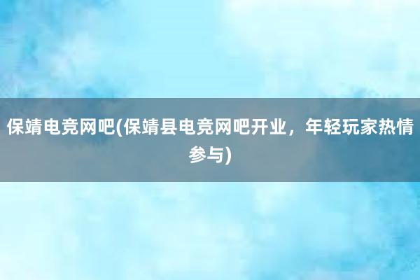 保靖电竞网吧(保靖县电竞网吧开业，年轻玩家热情参与)