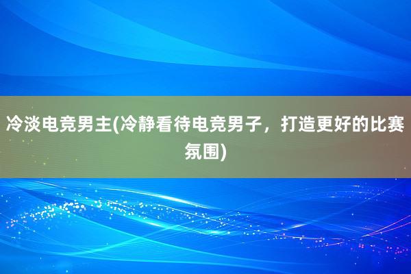 冷淡电竞男主(冷静看待电竞男子，打造更好的比赛氛围)