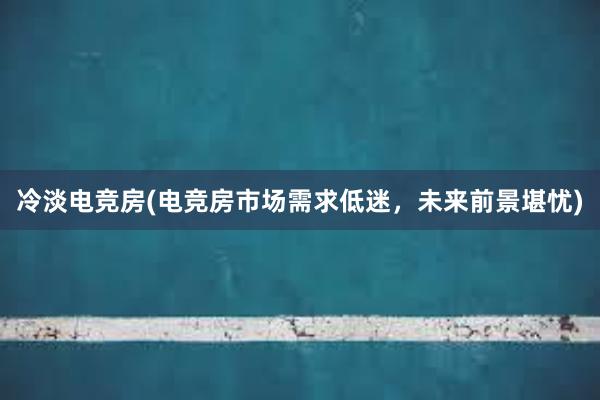 冷淡电竞房(电竞房市场需求低迷，未来前景堪忧)