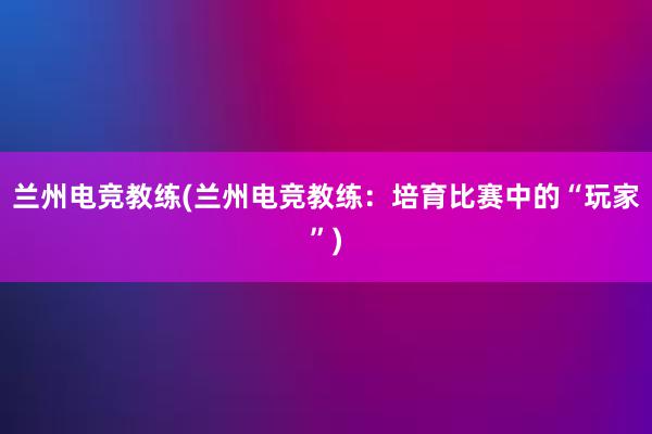 兰州电竞教练(兰州电竞教练：培育比赛中的“玩家”)