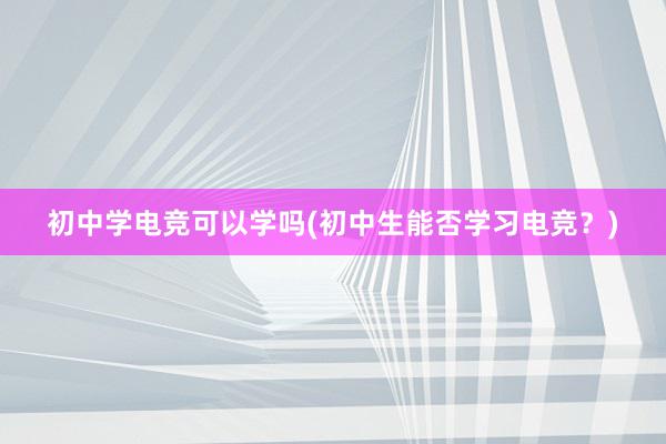 初中学电竞可以学吗(初中生能否学习电竞？)