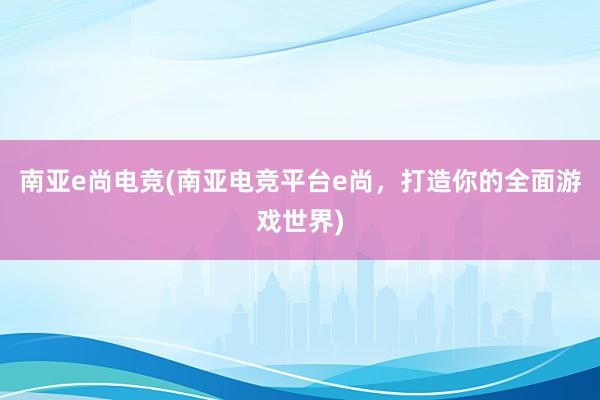 南亚e尚电竞(南亚电竞平台e尚，打造你的全面游戏世界)