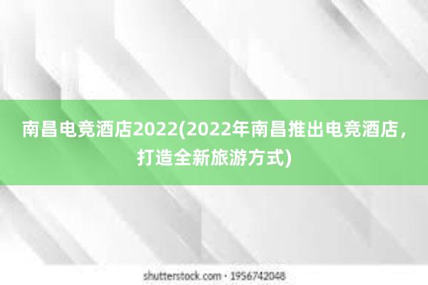 南昌电竞酒店2022(2022年南昌推出电竞酒店，打造全新旅游方式)