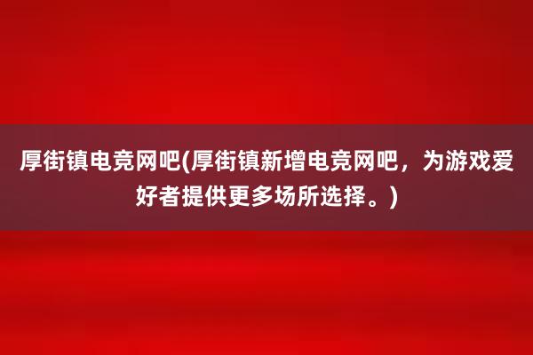 厚街镇电竞网吧(厚街镇新增电竞网吧，为游戏爱好者提供更多场所选择。)