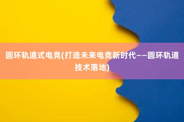 圆环轨道式电竞(打造未来电竞新时代——圆环轨道技术落地)