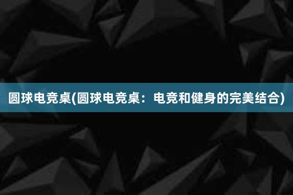 圆球电竞桌(圆球电竞桌：电竞和健身的完美结合)