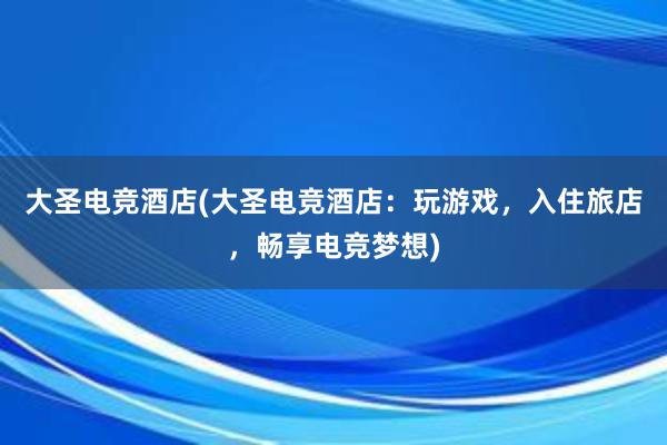 大圣电竞酒店(大圣电竞酒店：玩游戏，入住旅店，畅享电竞梦想)