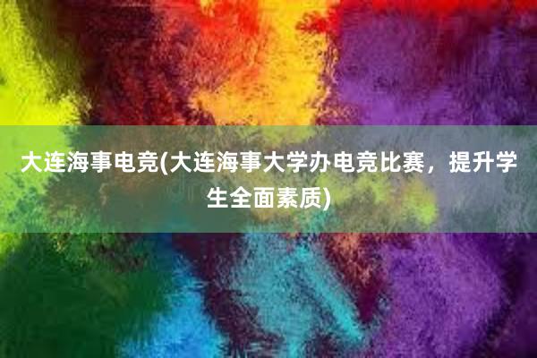 大连海事电竞(大连海事大学办电竞比赛，提升学生全面素质)