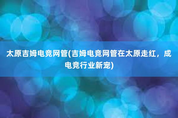 太原吉姆电竞网管(吉姆电竞网管在太原走红，成电竞行业新宠)