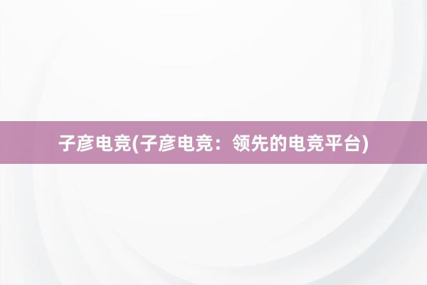 子彦电竞(子彦电竞：领先的电竞平台)