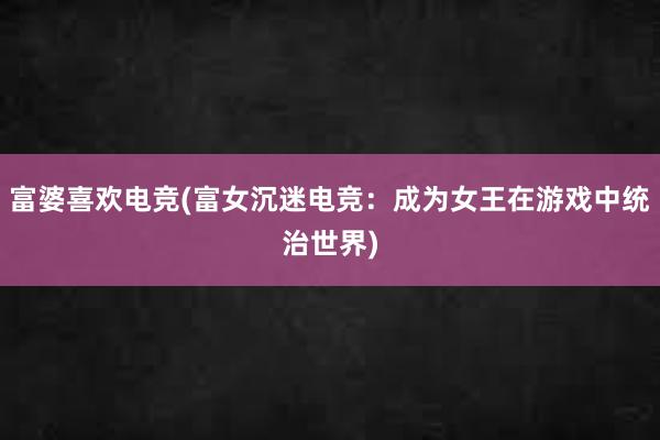 富婆喜欢电竞(富女沉迷电竞：成为女王在游戏中统治世界)