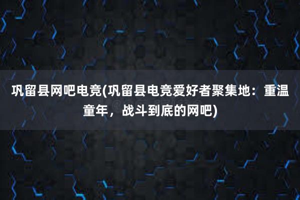 巩留县网吧电竞(巩留县电竞爱好者聚集地：重温童年，战斗到底的网吧)