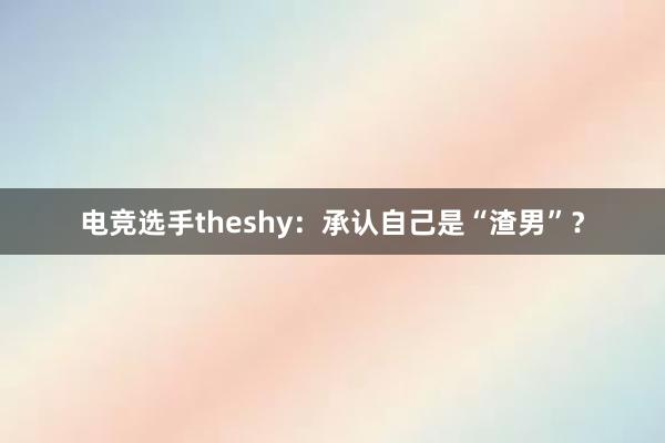 电竞选手theshy：承认自己是“渣男”？