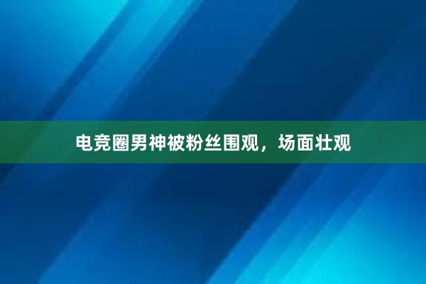 电竞圈男神被粉丝围观，场面壮观