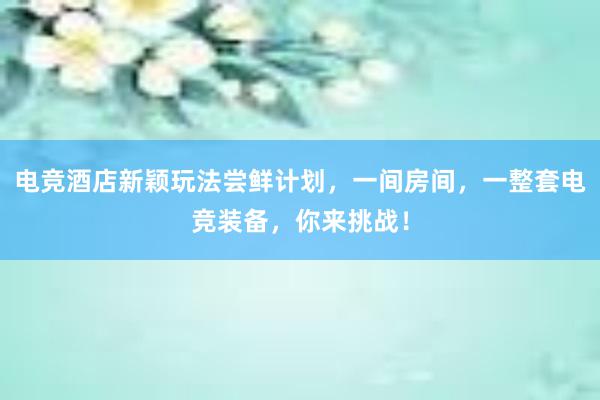 电竞酒店新颖玩法尝鲜计划，一间房间，一整套电竞装备，你来挑战！