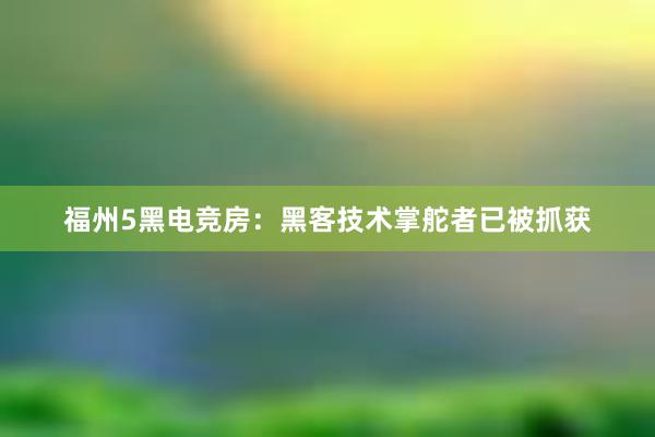 福州5黑电竞房：黑客技术掌舵者已被抓获