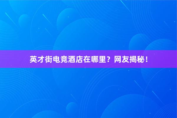 英才街电竞酒店在哪里？网友揭秘！