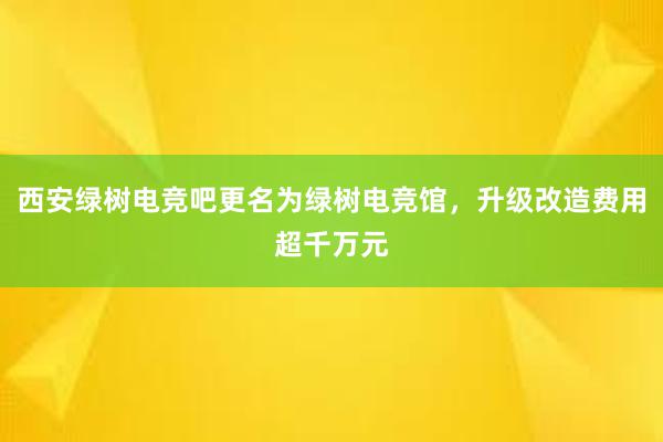 西安绿树电竞吧更名为绿树电竞馆，升级改造费用超千万元