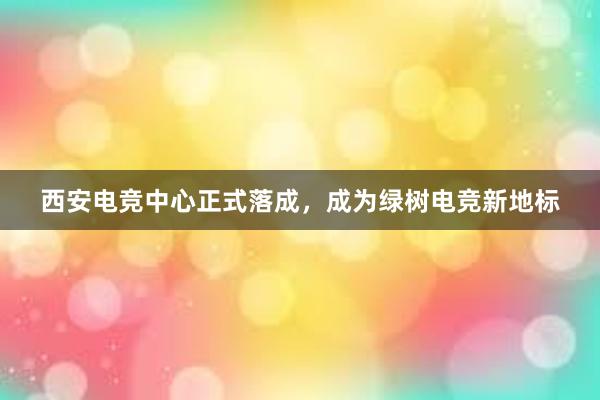 西安电竞中心正式落成，成为绿树电竞新地标