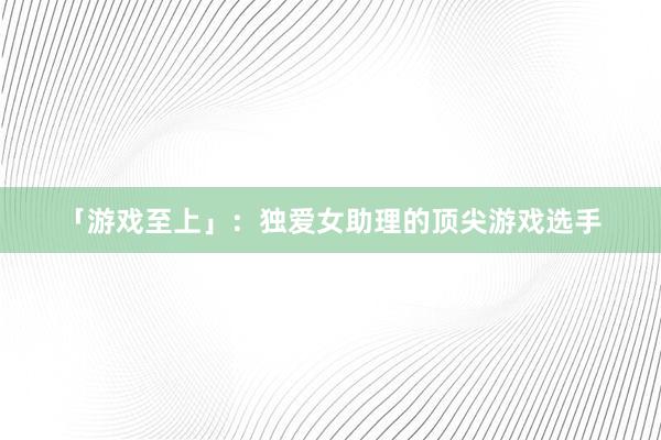 「游戏至上」：独爱女助理的顶尖游戏选手