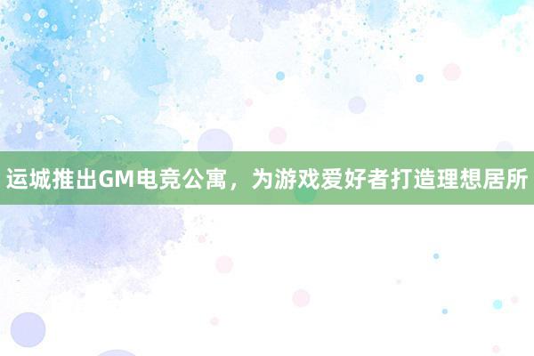 运城推出GM电竞公寓，为游戏爱好者打造理想居所