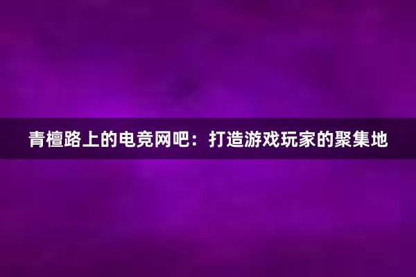 青檀路上的电竞网吧：打造游戏玩家的聚集地