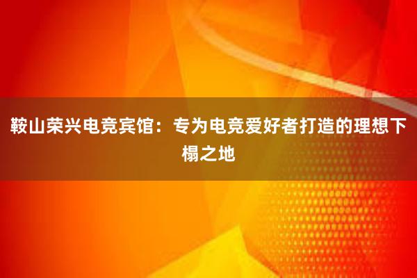 鞍山荣兴电竞宾馆：专为电竞爱好者打造的理想下榻之地