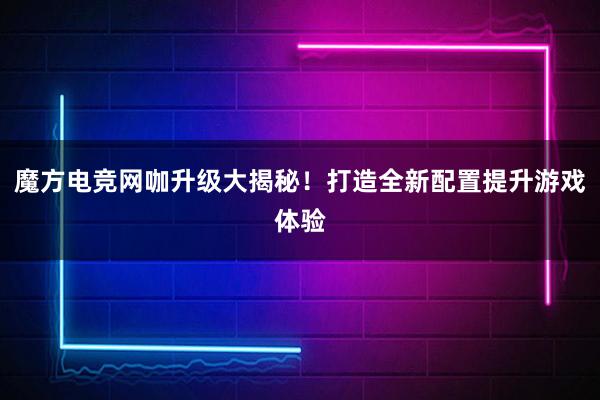 魔方电竞网咖升级大揭秘！打造全新配置提升游戏体验