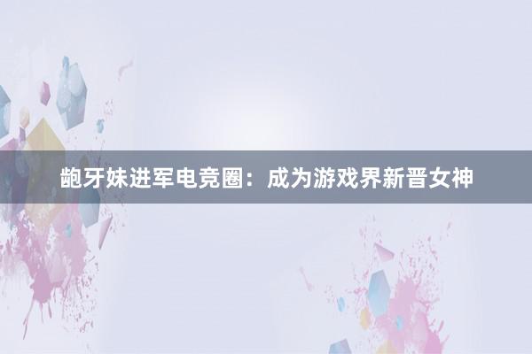 龅牙妹进军电竞圈：成为游戏界新晋女神